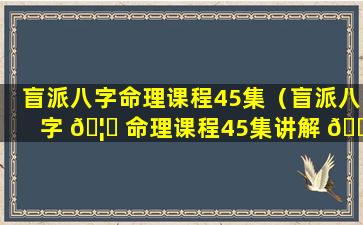 盲派八字命理课程45集（盲派八字 🦍 命理课程45集讲解 💐 ）